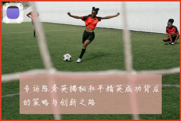 专访陈秀英揭秘和平精英成功背后的策略与创新之路