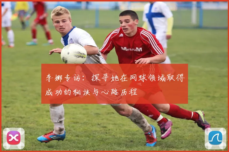 李娜专访：探寻她在网球领域取得成功的秘诀与心路历程