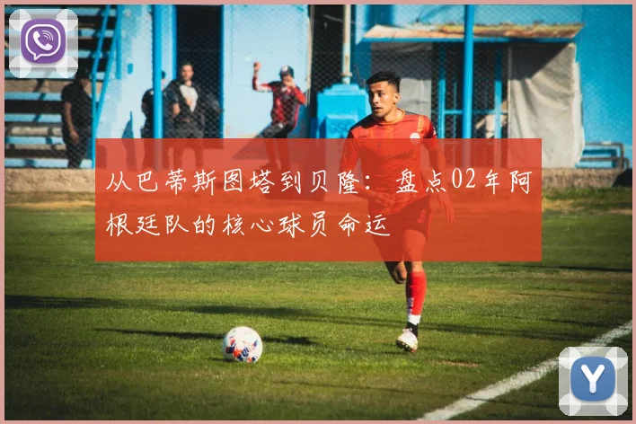 从巴蒂斯图塔到贝隆：盘点02年阿根廷队的核心球员命运