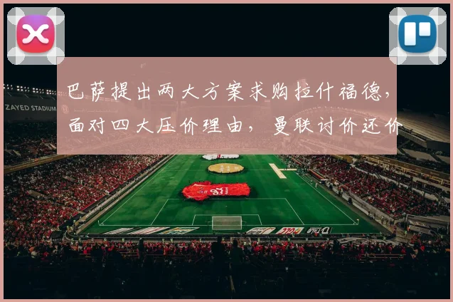 巴萨提出两大方案求购拉什福德，面对四大压价理由，曼联讨价还价异常艰难_戈登_欧冠_巴塞罗那