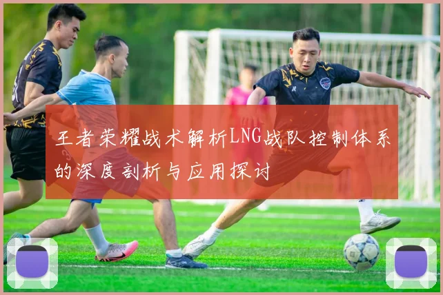 王者荣耀战术解析LNG战队控制体系的深度剖析与应用探讨