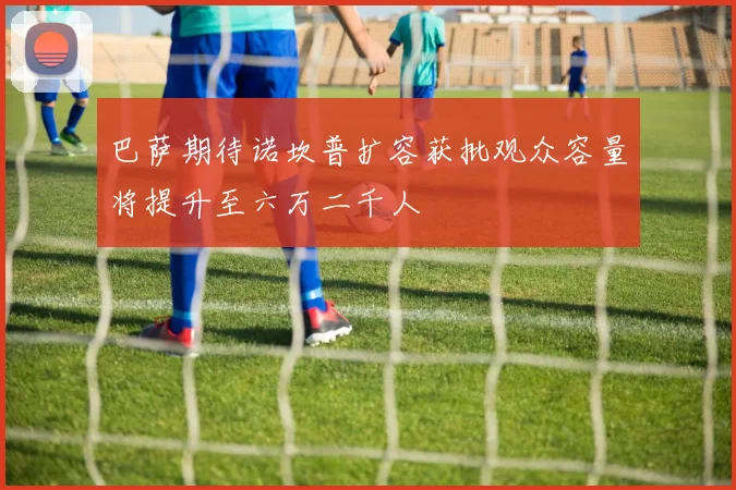 巴萨期待诺坎普扩容获批观众容量将提升至六万二千人