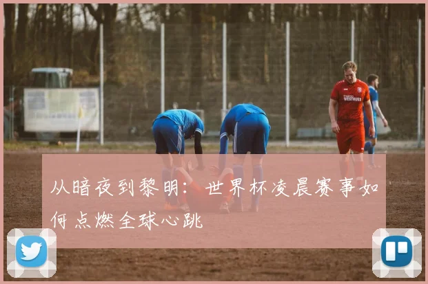 从暗夜到黎明：世界杯凌晨赛事如何点燃全球心跳