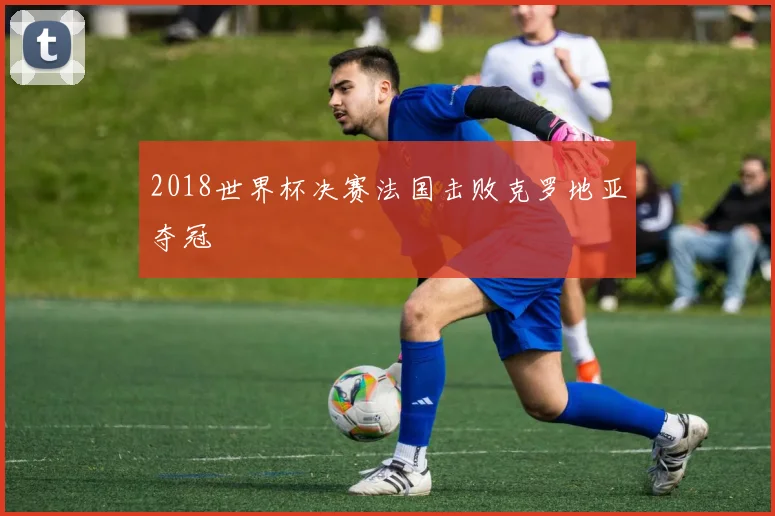 2018世界杯决赛法国击败克罗地亚夺冠